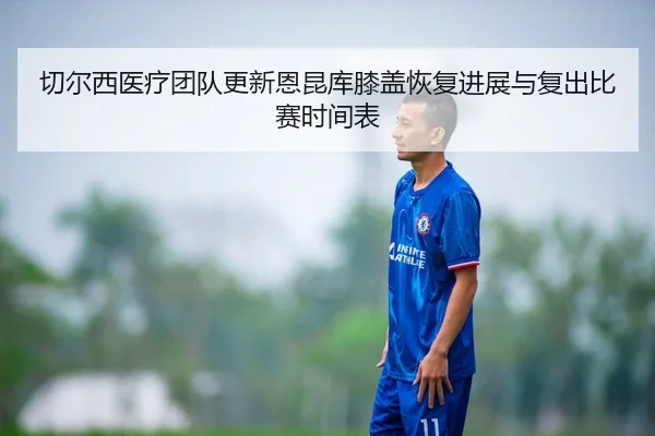 切尔西医疗团队更新恩昆库膝盖恢复进展与复出比赛时间表
