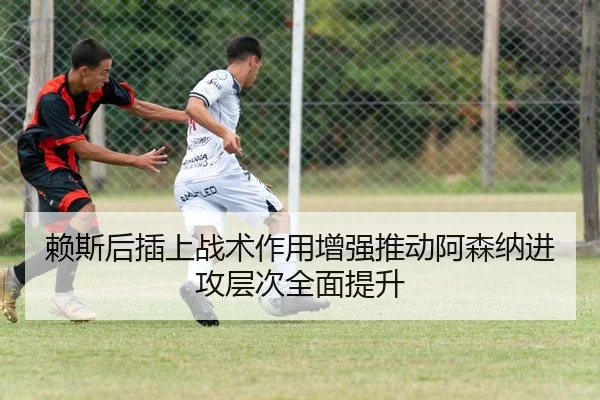 赖斯后插上战术作用增强推动阿森纳进攻层次全面提升