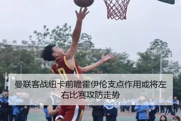 曼联客战纽卡前瞻霍伊伦支点作用或将左右比赛攻防走势